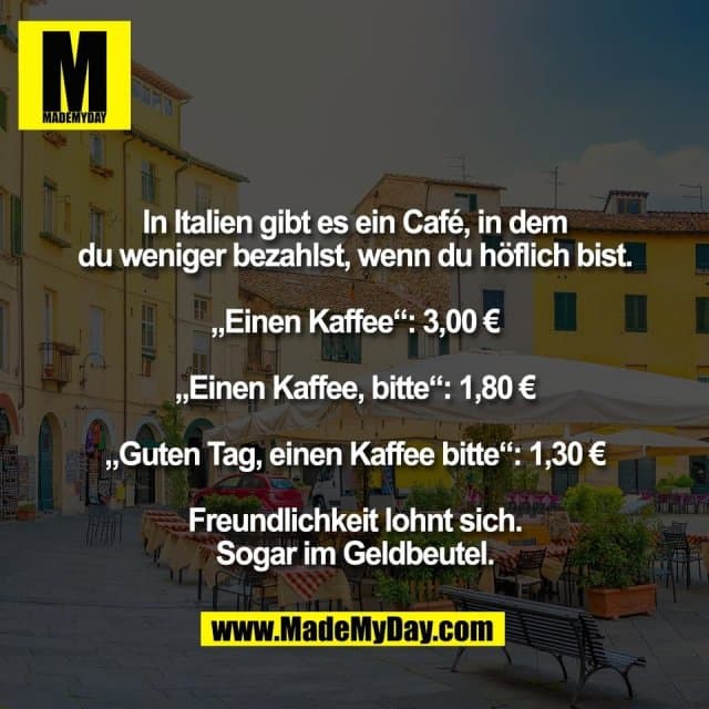 In Italien gibt es ein Café, in dem
du weniger bezahlst, wenn du höflich bist.
„Einen Kaffee“: 3,00 €
„Einen Kaffee, bitte“: 1,80 €
„Guten Tag, einen Kaffee bitte“: 1,30 €
Freundlichkeit lohnt sich.
Sogar im Geldbeutel. - Inspiration, Zitate & Sprüche | MadeMyDay | Jetzt entdecken & teilen In Italien gibt es ein Café, in dem
du weniger bezahlst, wenn du höflich bist.
„Einen Kaffee“: 3,00 €
„Einen Kaffee, bitte“: 1,80 €
„Guten Tag, einen Kaffee bitte“: 1,30 €
Freundlichkeit lohnt sich.
Sogar im Geldbeutel. - Inspirierendes Zitat mit Bild