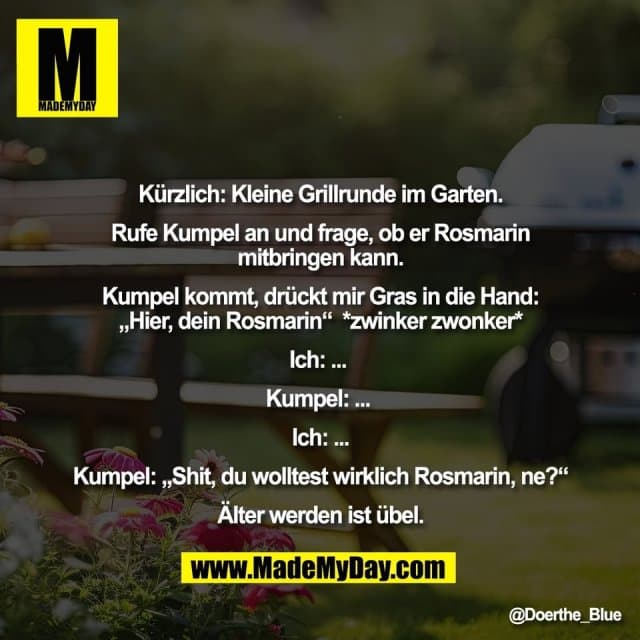 Kürzlich: Kleine Grillrunde im Garten.
Rufe Kumpel an und frage, ob er Rosmarin
mitbringen kann.
Kumpel kommt, drückt mir Gras in die Hand:
„Hier, dein Rosmarin“ *zwinker zwonker*
Ich: ...
Kumpel: ...
Ich: ...
Kumpel: „Shit, du wolltest wirklich Rosmarin, ne?“
Älter werden ist übel. - Inspiration, Zitate & Sprüche | MadeMyDay | Jetzt entdecken & teilen Kürzlich: Kleine Grillrunde im Garten.
Rufe Kumpel an und frage, ob er Rosmarin
mitbringen kann.
Kumpel kommt, drückt mir Gras in die Hand:
„Hier, dein Rosmarin“ *zwinker zwonker*
Ich: ...
Kumpel: ...
Ich: ...
Kumpel: „Shit, du wolltest wirklich Rosmarin, ne?“
Älter werden ist übel. - Inspirierendes Zitat mit Bild