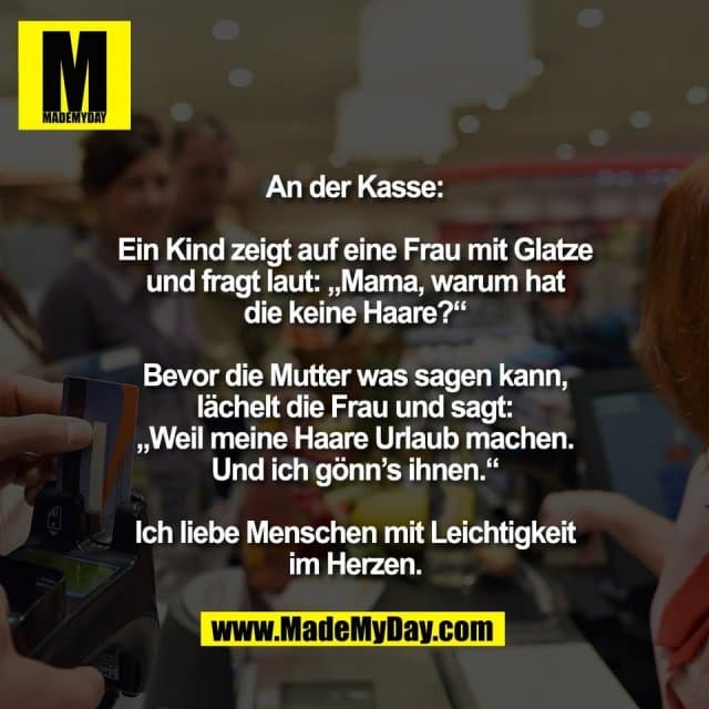 An der Kasse:
Ein Kind zeigt auf eine Frau mit Glatze
und fragt laut: „Mama, warum hat
die keine Haare?“
Bevor die Mutter was sagen kann,
lächelt die Frau und sagt:
„Weil meine Haare Urlaub machen.
Und ich gönn’s ihnen.“
Ich liebe Menschen mit Leichtigkeit
im Herzen. - Inspiration, Zitate & Sprüche | MadeMyDay | Jetzt entdecken & teilen An der Kasse:
Ein Kind zeigt auf eine Frau mit Glatze
und fragt laut: „Mama, warum hat
die keine Haare?“
Bevor die Mutter was sagen kann,
lächelt die Frau und sagt:
„Weil meine Haare Urlaub machen.
Und ich gönn’s ihnen.“
Ich liebe Menschen mit Leichtigkeit
im Herzen. - Inspirierendes Zitat mit Bild