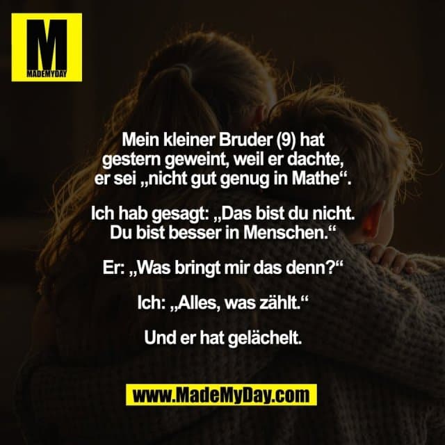 Mein kleiner Bruder (9) hat
gestern geweint, weil er dachte,
er sei „nicht gut genug in Mathe“.
Ich hab gesagt: „Das bist du nicht.
Du bist besser in Menschen.“
Er: „Was bringt mir das denn?“
Ich: „Alles, was zählt.“
Und er hat gelächelt. - Inspiration, Zitate & Sprüche | MadeMyDay | Jetzt entdecken & teilen Mein kleiner Bruder (9) hat
gestern geweint, weil er dachte,
er sei „nicht gut genug in Mathe“.
Ich hab gesagt: „Das bist du nicht.
Du bist besser in Menschen.“
Er: „Was bringt mir das denn?“
Ich: „Alles, was zählt.“
Und er hat gelächelt. - Inspirierendes Zitat mit Bild