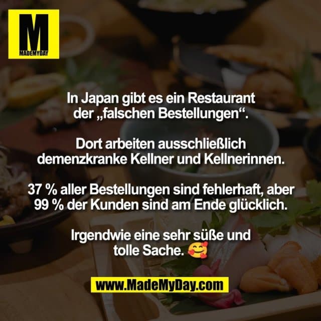 In Japan gibt es ein Restaurant
der „falschen Bestellungen“.
Dort arbeiten ausschließlich
demenzkranke Kellner und Kellnerinnen.
37 % aller Bestellungen sind fehlerhaft, aber
99 % der Kunden sind am Ende glücklich.
Irgendwie eine sehr süße und
tolle Sache. 🥰 - Inspiration, Zitate & Sprüche | MadeMyDay | Jetzt entdecken & teilen In Japan gibt es ein Restaurant
der „falschen Bestellungen“.
Dort arbeiten ausschließlich
demenzkranke Kellner und Kellnerinnen.
37 % aller Bestellungen sind fehlerhaft, aber
99 % der Kunden sind am Ende glücklich.
Irgendwie eine sehr süße und
tolle Sache. 🥰 - Inspirierendes Zitat mit Bild