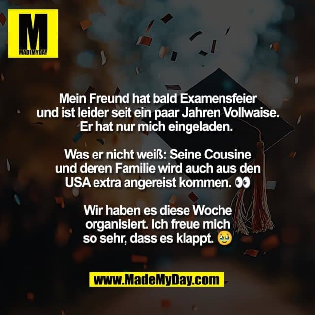 Mein Freund hat bald Examensfeier
und ist leider seit ein paar Jahren Vollwaise.
Er hat nur mich eingeladen.
Was er nicht weiß: Seine Cousine
und deren Familie wird auch aus den
USA extra angereist kommen. 👀
Wir haben es diese Woche
organisiert. Ich freue mich
so sehr, dass es klappt. 🥹 - Inspiration, Zitate & Sprüche | MadeMyDay | Jetzt entdecken & teilen Mein Freund hat bald Examensfeier
und ist leider seit ein paar Jahren Vollwaise.
Er hat nur mich eingeladen.
Was er nicht weiß: Seine Cousine
und deren Familie wird auch aus den
USA extra angereist kommen. 👀
Wir haben es diese Woche
organisiert. Ich freue mich
so sehr, dass es klappt. 🥹 - Inspirierendes Zitat mit Bild