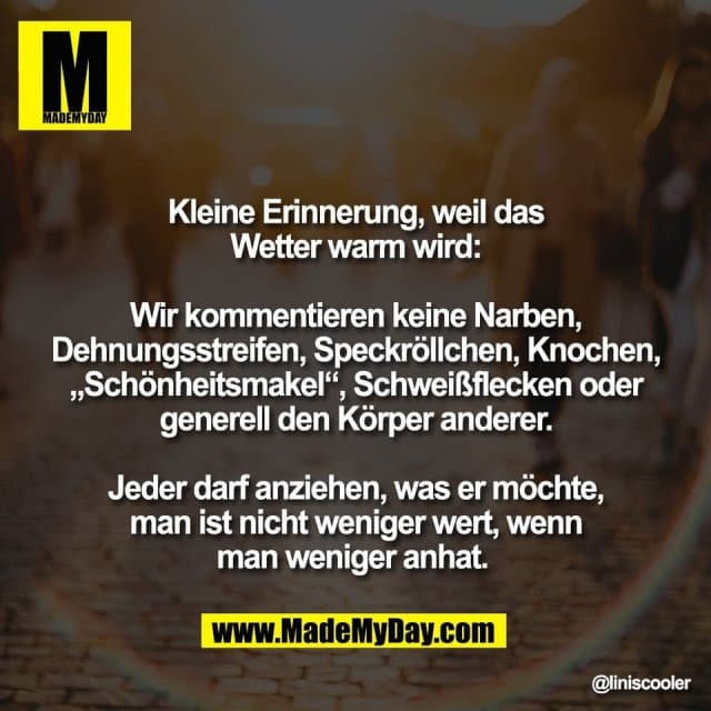Kleine Erinnerung, weil das
Wetter warm wird:
Wir kommentieren keine Narben,
Dehnungsstreifen, Speckröllchen, Knochen,
„Schönheitsmakel“, Schweißflecken oder
generell den Körper anderer.
Jeder darf anziehen, was er möchte,
man ist nicht weniger wert, wenn
man weniger anhat. - Inspiration, Zitate & Sprüche | MadeMyDay | Jetzt entdecken & teilen Kleine Erinnerung, weil das
Wetter warm wird:
Wir kommentieren keine Narben,
Dehnungsstreifen, Speckröllchen, Knochen,
„Schönheitsmakel“, Schweißflecken oder
generell den Körper anderer.
Jeder darf anziehen, was er möchte,
man ist nicht weniger wert, wenn
man weniger anhat. - Inspirierendes Zitat mit Bild