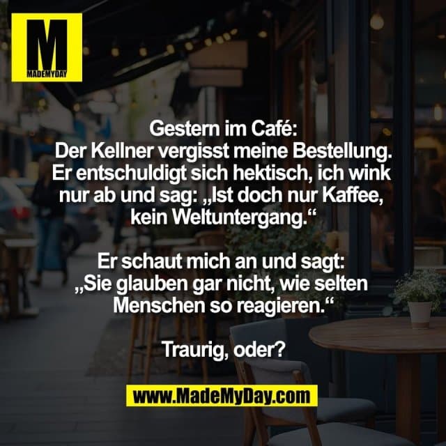 Gestern im Café:
Der Kellner vergisst meine Bestellung.
Er entschuldigt sich hektisch, ich wink
nur ab und sag: „Ist doch nur Kaffee,
kein Weltuntergang.“
Er schaut mich an und sagt:
„Sie glauben gar nicht, wie selten
Menschen so reagieren.“
Traurig, oder? - Inspiration, Zitate & Sprüche | MadeMyDay | Jetzt entdecken & teilen Gestern im Café:
Der Kellner vergisst meine Bestellung.
Er entschuldigt sich hektisch, ich wink
nur ab und sag: „Ist doch nur Kaffee,
kein Weltuntergang.“
Er schaut mich an und sagt:
„Sie glauben gar nicht, wie selten
Menschen so reagieren.“
Traurig, oder? - Inspirierendes Zitat mit Bild