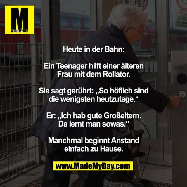 Heute in der Bahn:
Ein Teenager hilft einer älteren
Frau mit dem Rollator.
Sie sagt gerührt: „So höflich sind
die wenigsten heutzutage.“
Er: „Ich hab gute Großeltern.
Da lernt man sowas.“
Manchmal beginnt Anstand
einfach zu Hause. - Inspiration, Zitate & Sprüche | MadeMyDay | Jetzt entdecken & teilen Heute in der Bahn:
Ein Teenager hilft einer älteren
Frau mit dem Rollator.
Sie sagt gerührt: „So höflich sind
die wenigsten heutzutage.“
Er: „Ich hab gute Großeltern.
Da lernt man sowas.“
Manchmal beginnt Anstand
einfach zu Hause. - Inspirierendes Zitat mit Bild