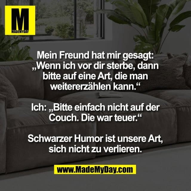 Mein Freund hat mir gesagt:
„Wenn ich vor dir sterbe, dann
bitte auf eine Art, die man
weitererzählen kann.“
Ich: „Bitte einfach nicht auf der
Couch. Die war teuer.“
Schwarzer Humor ist unsere Art,
sich nicht zu verlieren. - Inspiration, Zitate & Sprüche | MadeMyDay | Jetzt entdecken & teilen Mein Freund hat mir gesagt:
„Wenn ich vor dir sterbe, dann
bitte auf eine Art, die man
weitererzählen kann.“
Ich: „Bitte einfach nicht auf der
Couch. Die war teuer.“
Schwarzer Humor ist unsere Art,
sich nicht zu verlieren. - Inspirierendes Zitat mit Bild
