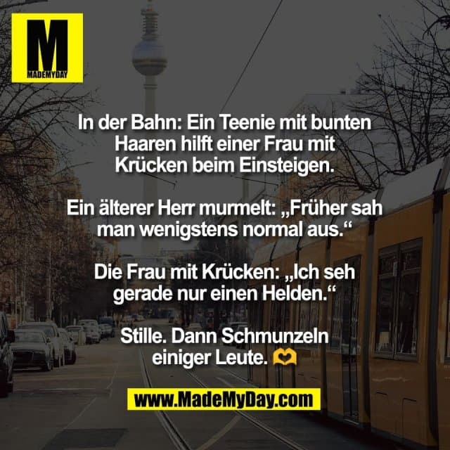 In der Bahn: Ein Teenie mit bunten
Haaren hilft einer Frau mit
Krücken beim Einsteigen.
Ein älterer Herr murmelt: „Früher sah
man wenigstens normal aus.“
Die Frau mit Krücken: „Ich seh
gerade nur einen Helden.“
Stille. Dann Schmunzeln
einiger Leute. 🫶 - Inspiration, Zitate & Sprüche | MadeMyDay | Jetzt entdecken & teilen In der Bahn: Ein Teenie mit bunten
Haaren hilft einer Frau mit
Krücken beim Einsteigen.
Ein älterer Herr murmelt: „Früher sah
man wenigstens normal aus.“
Die Frau mit Krücken: „Ich seh
gerade nur einen Helden.“
Stille. Dann Schmunzeln
einiger Leute. 🫶 - Inspirierendes Zitat mit Bild