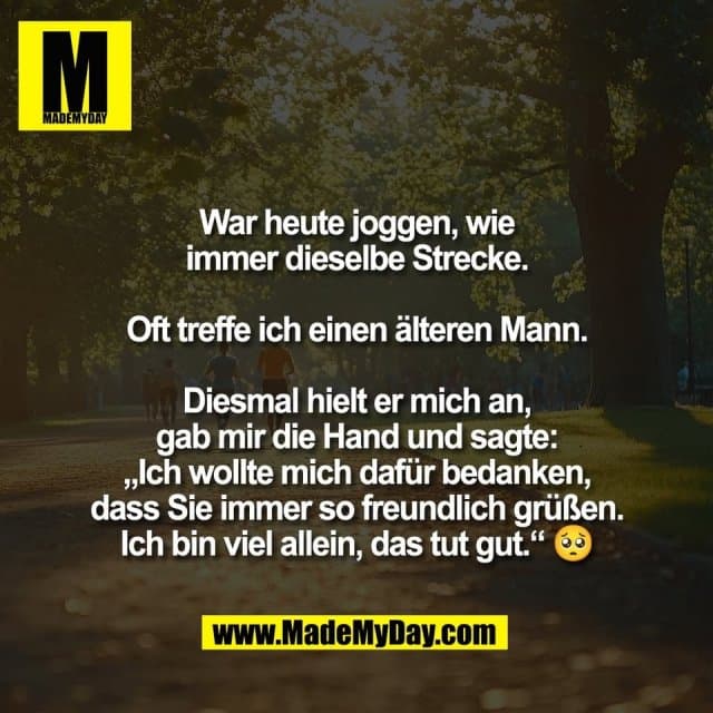War heute joggen, wie
immer dieselbe Strecke.
Oft treffe ich einen älteren Mann.
Diesmal hielt er mich an,
gab mir die Hand und sagte:
„Ich wollte mich dafür bedanken,
dass Sie immer so freundlich grüßen.
Ich bin viel allein, das tut gut.“ 🥺 - Inspiration, Zitate & Sprüche | MadeMyDay | Jetzt entdecken & teilen War heute joggen, wie
immer dieselbe Strecke.
Oft treffe ich einen älteren Mann.
Diesmal hielt er mich an,
gab mir die Hand und sagte:
„Ich wollte mich dafür bedanken,
dass Sie immer so freundlich grüßen.
Ich bin viel allein, das tut gut.“ 🥺 - Inspirierendes Zitat mit Bild