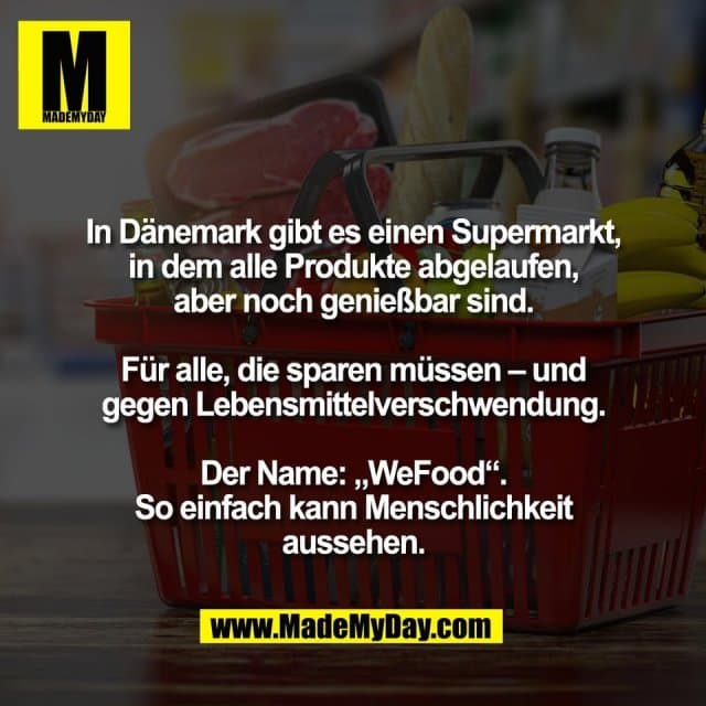 In Dänemark gibt es einen Supermarkt,
in dem alle Produkte abgelaufen,
aber noch genießbar sind.
Für alle, die sparen müssen – und
gegen Lebensmittelverschwendung.
Der Name: „WeFood“.
So einfach kann Menschlichkeit
aussehen. - Inspiration, Zitate & Sprüche | MadeMyDay | Jetzt entdecken & teilen In Dänemark gibt es einen Supermarkt,
in dem alle Produkte abgelaufen,
aber noch genießbar sind.
Für alle, die sparen müssen – und
gegen Lebensmittelverschwendung.
Der Name: „WeFood“.
So einfach kann Menschlichkeit
aussehen. - Inspirierendes Zitat mit Bild