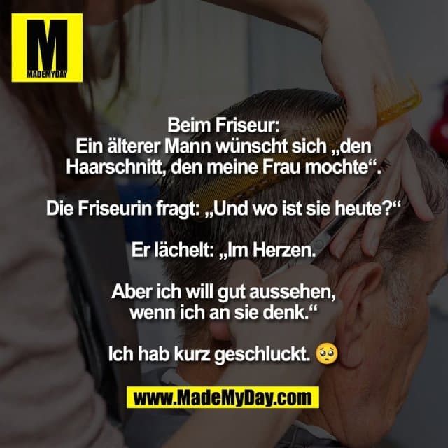 Beim Friseur:
Ein älterer Mann wünscht sich „den
Haarschnitt, den meine Frau mochte“.
Die Friseurin fragt: „Und wo ist sie heute?“
Er lächelt: „Im Herzen.
Aber ich will gut aussehen,
wenn ich an sie denk.“
Ich hab kurz geschluckt. 🥺 - Inspiration, Zitate & Sprüche | MadeMyDay | Jetzt entdecken & teilen Beim Friseur:
Ein älterer Mann wünscht sich „den
Haarschnitt, den meine Frau mochte“.
Die Friseurin fragt: „Und wo ist sie heute?“
Er lächelt: „Im Herzen.
Aber ich will gut aussehen,
wenn ich an sie denk.“
Ich hab kurz geschluckt. 🥺 - Inspirierendes Zitat mit Bild