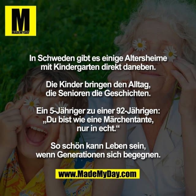 In Schweden gibt es einige Altersheime
mit Kindergarten direkt daneben.
Die Kinder bringen den Alltag,
die Senioren die Geschichten.
Ein 5-Jähriger zu einer 92-Jährigen:
„Du bist wie eine Märchentante,
nur in echt.“
So schön kann Leben sein,
wenn Generationen sich begegnen. - Inspiration, Zitate & Sprüche | MadeMyDay | Jetzt entdecken & teilen In Schweden gibt es einige Altersheime
mit Kindergarten direkt daneben.
Die Kinder bringen den Alltag,
die Senioren die Geschichten.
Ein 5-Jähriger zu einer 92-Jährigen:
„Du bist wie eine Märchentante,
nur in echt.“
So schön kann Leben sein,
wenn Generationen sich begegnen. - Inspirierendes Zitat mit Bild