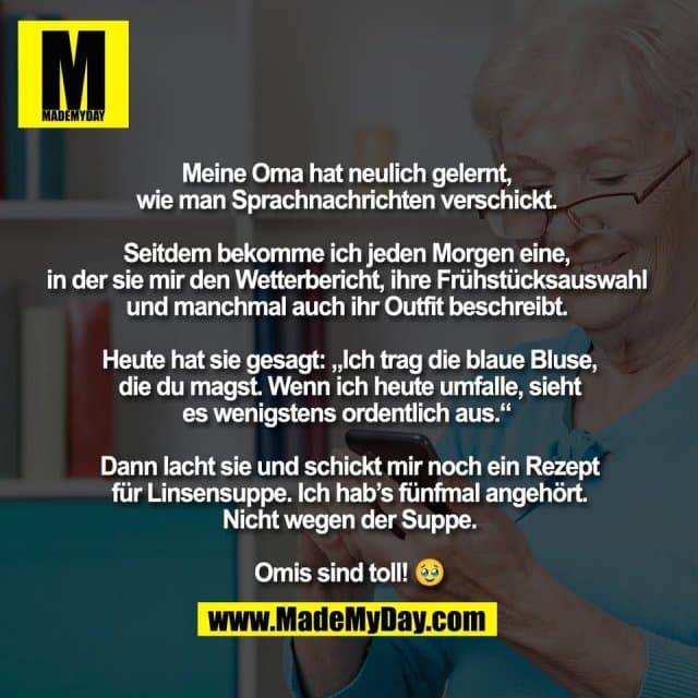 Meine Oma hat neulich gelernt,
wie man Sprachnachrichten verschickt.
Seitdem bekomme ich jeden Morgen eine,
in der sie mir den Wetterbericht, ihre Frühstücksauswahl
und manchmal auch ihr Outfit beschreibt.
Heute hat sie gesagt: „Ich trag die blaue Bluse,
die du magst. Wenn ich heute umfalle, sieht
es wenigstens ordentlich aus.“
Dann lacht sie und schickt mir noch ein Rezept
für Linsensuppe. Ich hab’s fünfmal angehört.
Nicht wegen der Suppe.
Omis sind toll! 🥹 - Inspiration, Zitate & Sprüche | MadeMyDay | Jetzt entdecken & teilen Meine Oma hat neulich gelernt,
wie man Sprachnachrichten verschickt.
Seitdem bekomme ich jeden Morgen eine,
in der sie mir den Wetterbericht, ihre Frühstücksauswahl
und manchmal auch ihr Outfit beschreibt.
Heute hat sie gesagt: „Ich trag die blaue Bluse,
die du magst. Wenn ich heute umfalle, sieht
es wenigstens ordentlich aus.“
Dann lacht sie und schickt mir noch ein Rezept
für Linsensuppe. Ich hab’s fünfmal angehört.
Nicht wegen der Suppe.
Omis sind toll! 🥹 - Inspirierendes Zitat mit Bild