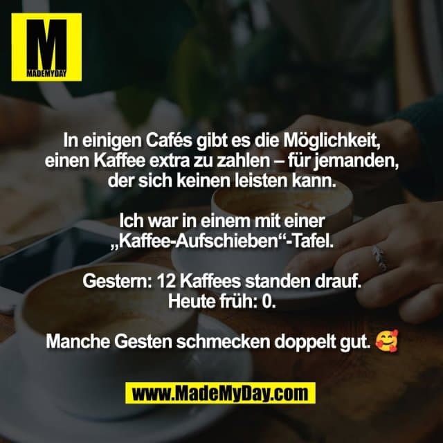 In einigen Cafés gibt es die Möglichkeit,
einen Kaffee extra zu zahlen – für jemanden,
der sich keinen leisten kann.
Ich war in einem mit einer
„Kaffee-Aufschieben“-Tafel.
Gestern: 12 Kaffees standen drauf.
Heute früh: 0.
Manche Gesten schmecken doppelt gut. 🥰 - Inspiration, Zitate & Sprüche | MadeMyDay | Jetzt entdecken & teilen In einigen Cafés gibt es die Möglichkeit,
einen Kaffee extra zu zahlen – für jemanden,
der sich keinen leisten kann.
Ich war in einem mit einer
„Kaffee-Aufschieben“-Tafel.
Gestern: 12 Kaffees standen drauf.
Heute früh: 0.
Manche Gesten schmecken doppelt gut. 🥰 - Inspirierendes Zitat mit Bild