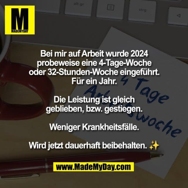Bei mir auf Arbeit wurde 2024
probeweise eine 4-Tage-Woche
oder 32-Stunden-Woche eingeführt.
Für ein Jahr.
Die Leistung ist gleich
geblieben, bzw. gestiegen.
Weniger Krankheitsfälle.
Wird jetzt dauerhaft beibehalten. ✨ - Inspiration, Zitate & Sprüche | MadeMyDay | Jetzt entdecken & teilen Bei mir auf Arbeit wurde 2024
probeweise eine 4-Tage-Woche
oder 32-Stunden-Woche eingeführt.
Für ein Jahr.
Die Leistung ist gleich
geblieben, bzw. gestiegen.
Weniger Krankheitsfälle.
Wird jetzt dauerhaft beibehalten. ✨ - Inspirierendes Zitat mit Bild