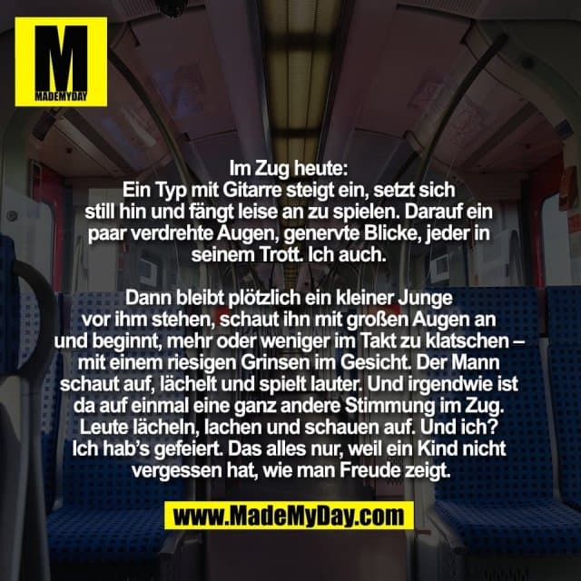 Im Zug heute:
Ein Typ mit Gitarre steigt ein, setzt sich
still hin und fängt leise an zu spielen. Darauf ein
paar verdrehte Augen, genervte Blicke, jeder in
seinem Trott. Ich auch.
Dann bleibt plötzlich ein kleiner Junge
vor ihm stehen, schaut ihn mit großen Augen an
und beginnt, mehr oder weniger im Takt zu klatschen –
mit einem riesigen Grinsen im Gesicht. Der Mann
schaut auf, lächelt und spielt lauter. Und irgendwie ist
da auf einmal eine ganz andere Stimmung im Zug.
Leute lächeln, lachen und schauen auf. Und ich?
Ich hab’s gefeiert. Das alles nur, weil ein Kind nicht
vergessen hat, wie man Freude zeigt. - Inspiration, Zitate & Sprüche | MadeMyDay | Jetzt entdecken & teilen Im Zug heute:
Ein Typ mit Gitarre steigt ein, setzt sich
still hin und fängt leise an zu spielen. Darauf ein
paar verdrehte Augen, genervte Blicke, jeder in
seinem Trott. Ich auch.
Dann bleibt plötzlich ein kleiner Junge
vor ihm stehen, schaut ihn mit großen Augen an
und beginnt, mehr oder weniger im Takt zu klatschen –
mit einem riesigen Grinsen im Gesicht. Der Mann
schaut auf, lächelt und spielt lauter. Und irgendwie ist
da auf einmal eine ganz andere Stimmung im Zug.
Leute lächeln, lachen und schauen auf. Und ich?
Ich hab’s gefeiert. Das alles nur, weil ein Kind nicht
vergessen hat, wie man Freude zeigt. - Inspirierendes Zitat mit Bild