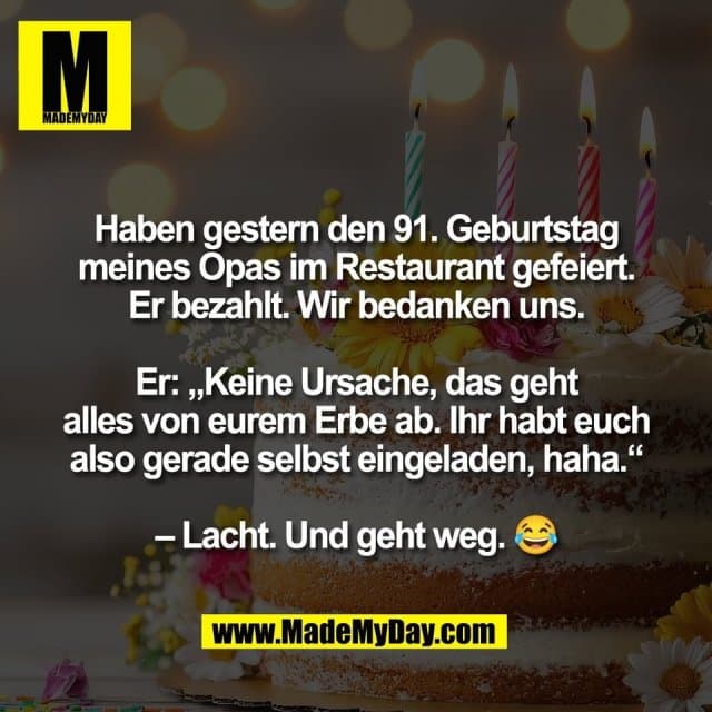 Haben gestern den 91. Geburtstag
meines Opas im Restaurant gefeiert.
Er bezahlt. Wir bedanken uns.
Er: „Keine Ursache, das geht
alles von eurem Erbe ab. Ihr habt euch
also gerade selbst eingeladen, haha.“
– Lacht. Und geht weg. 😂 - Inspiration, Zitate & Sprüche | MadeMyDay | Jetzt entdecken & teilen Haben gestern den 91. Geburtstag
meines Opas im Restaurant gefeiert.
Er bezahlt. Wir bedanken uns.
Er: „Keine Ursache, das geht
alles von eurem Erbe ab. Ihr habt euch
also gerade selbst eingeladen, haha.“
– Lacht. Und geht weg. 😂 - Inspirierendes Zitat mit Bild