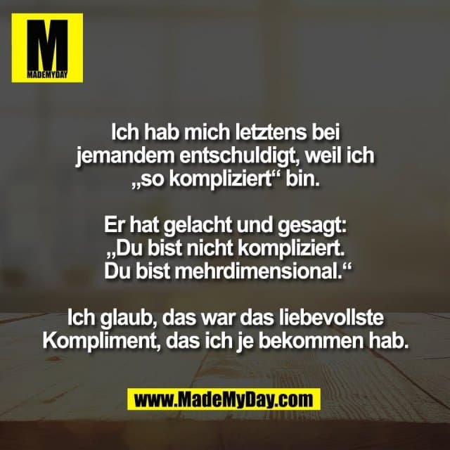 Ich hab mich letztens bei
jemandem entschuldigt, weil ich
„so kompliziert“ bin.
Er hat gelacht und gesagt:
„Du bist nicht kompliziert.
Du bist mehrdimensional.“
Ich glaub, das war das liebevollste
Kompliment, das ich je bekommen hab. - Inspiration, Zitate & Sprüche | MadeMyDay | Jetzt entdecken & teilen Ich hab mich letztens bei
jemandem entschuldigt, weil ich
„so kompliziert“ bin.
Er hat gelacht und gesagt:
„Du bist nicht kompliziert.
Du bist mehrdimensional.“
Ich glaub, das war das liebevollste
Kompliment, das ich je bekommen hab. - Inspirierendes Zitat mit Bild