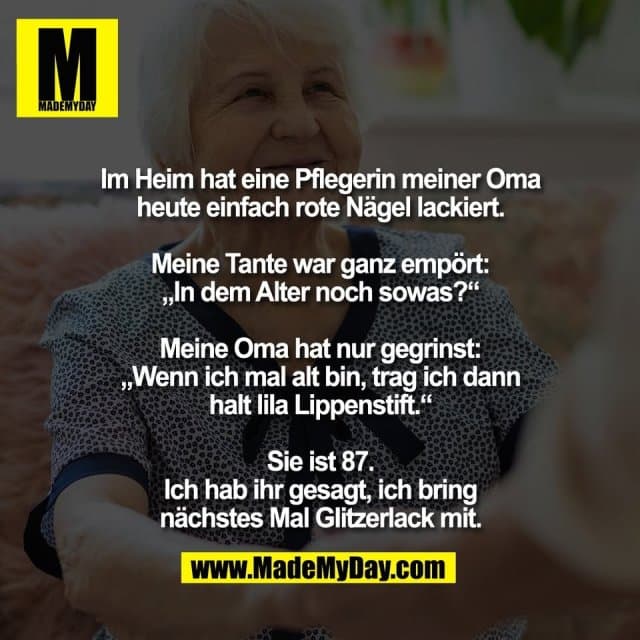 Im Heim hat eine Pflegerin meiner Oma
heute einfach rote Nägel lackiert.
Meine Tante war ganz empört:
„In dem Alter noch sowas?“
Meine Oma hat nur gegrinst:
„Wenn ich mal alt bin, trag ich dann
halt lila Lippenstift.“
Sie ist 87.
Ich hab ihr gesagt, ich bring
nächstes Mal Glitzerlack mit. - Inspiration, Zitate & Sprüche | MadeMyDay | Jetzt entdecken & teilen Im Heim hat eine Pflegerin meiner Oma
heute einfach rote Nägel lackiert.
Meine Tante war ganz empört:
„In dem Alter noch sowas?“
Meine Oma hat nur gegrinst:
„Wenn ich mal alt bin, trag ich dann
halt lila Lippenstift.“
Sie ist 87.
Ich hab ihr gesagt, ich bring
nächstes Mal Glitzerlack mit. - Inspirierendes Zitat mit Bild