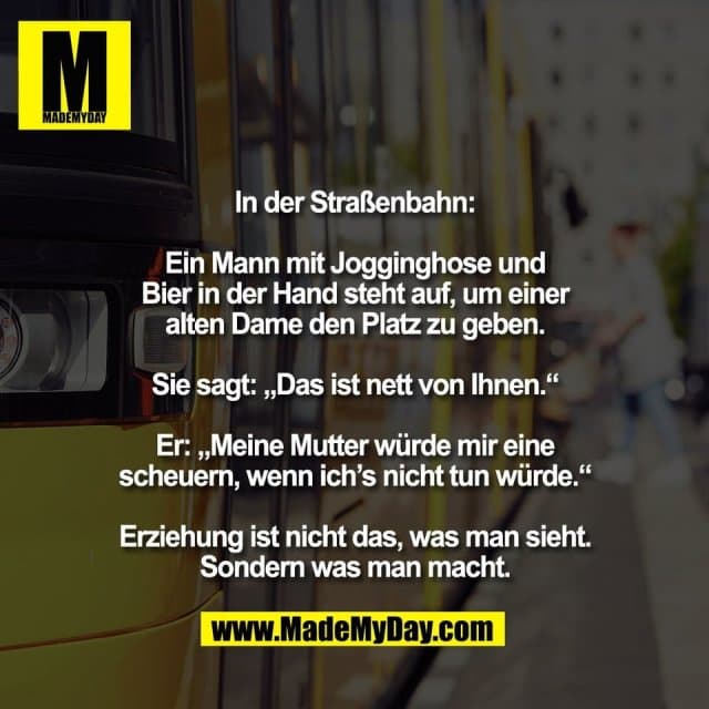 In der Straßenbahn:
Ein Mann mit Jogginghose und
Bier in der Hand steht auf, um einer
alten Dame den Platz zu geben.
Sie sagt: „Das ist nett von Ihnen.“
Er: „Meine Mutter würde mir eine
scheuern, wenn ich’s nicht tun würde.“
Erziehung ist nicht das, was man sieht.
Sondern was man macht. - Inspiration, Zitate & Sprüche | MadeMyDay | Jetzt entdecken & teilen In der Straßenbahn:
Ein Mann mit Jogginghose und
Bier in der Hand steht auf, um einer
alten Dame den Platz zu geben.
Sie sagt: „Das ist nett von Ihnen.“
Er: „Meine Mutter würde mir eine
scheuern, wenn ich’s nicht tun würde.“
Erziehung ist nicht das, was man sieht.
Sondern was man macht. - Inspirierendes Zitat mit Bild