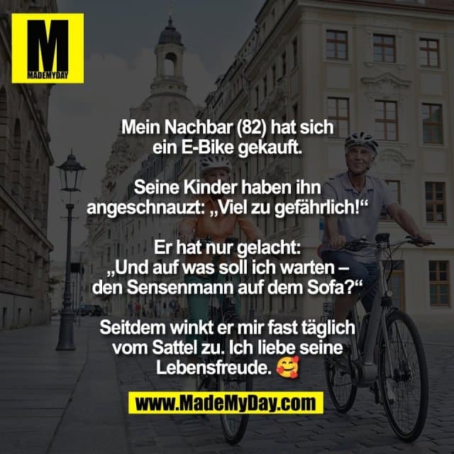 Mein Nachbar (82) hat sich
ein E-Bike gekauft.
Seine Kinder haben ihn
angeschnauzt: „Viel zu gefährlich!“
Er hat nur gelacht:
„Und auf was soll ich warten –
den Sensenmann auf dem Sofa?“
Seitdem winkt er mir fast täglich
vom Sattel zu. Ich liebe seine
Lebensfreude. 🥰 - Inspiration, Zitate & Sprüche | MadeMyDay | Jetzt entdecken & teilen Mein Nachbar (82) hat sich
ein E-Bike gekauft.
Seine Kinder haben ihn
angeschnauzt: „Viel zu gefährlich!“
Er hat nur gelacht:
„Und auf was soll ich warten –
den Sensenmann auf dem Sofa?“
Seitdem winkt er mir fast täglich
vom Sattel zu. Ich liebe seine
Lebensfreude. 🥰 - Inspirierendes Zitat mit Bild