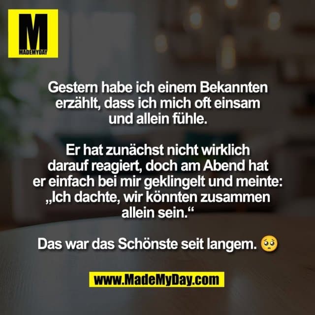 Gestern habe ich einem Bekannten
erzählt, dass ich mich oft einsam
und allein fühle.
Er hat zunächst nicht wirklich
darauf reagiert, doch am Abend hat
er einfach bei mir geklingelt und meinte:
„Ich dachte, wir könnten zusammen
allein sein.“
Das war das Schönste seit langem. 🥺 - Inspiration, Zitate & Sprüche | MadeMyDay | Jetzt entdecken & teilen Gestern habe ich einem Bekannten
erzählt, dass ich mich oft einsam
und allein fühle.
Er hat zunächst nicht wirklich
darauf reagiert, doch am Abend hat
er einfach bei mir geklingelt und meinte:
„Ich dachte, wir könnten zusammen
allein sein.“
Das war das Schönste seit langem. 🥺 - Inspirierendes Zitat mit Bild