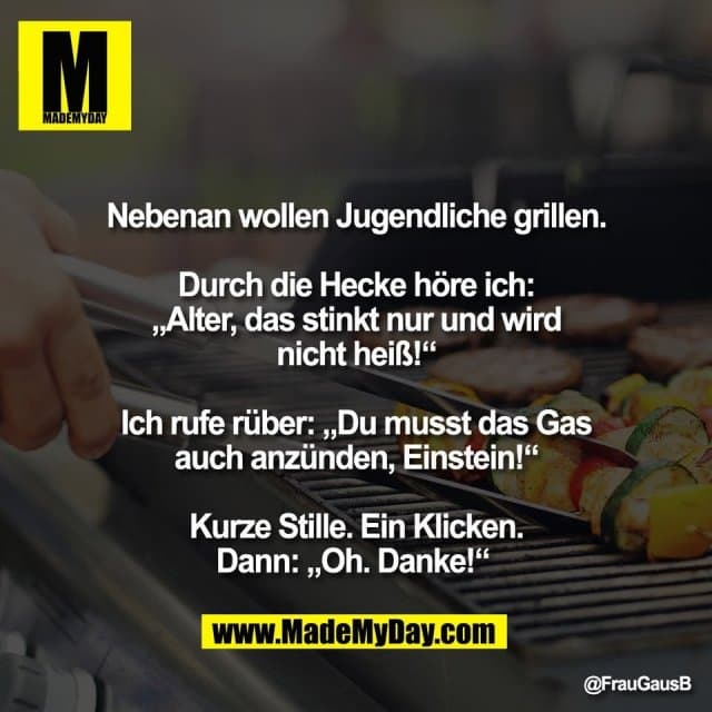"Nebenan wollen Jugendliche grillen.
Durch die Hecke höre ich:
„Alter, das stinkt nur und wird
nicht heiß!“
Ich rufe rüber: „Du musst das Gas
auch anzünden, Einstein!“
Kurze Stille. Ein Klicken.
Dann: „Oh. Danke!“ " - Inspiration, Zitate & Sprüche | MadeMyDay | Jetzt entdecken & teilen "Nebenan wollen Jugendliche grillen.
Durch die Hecke höre ich:
„Alter, das stinkt nur und wird
nicht heiß!“
Ich rufe rüber: „Du musst das Gas
auch anzünden, Einstein!“
Kurze Stille. Ein Klicken.
Dann: „Oh. Danke!“ " - Inspirierendes Zitat mit Bild