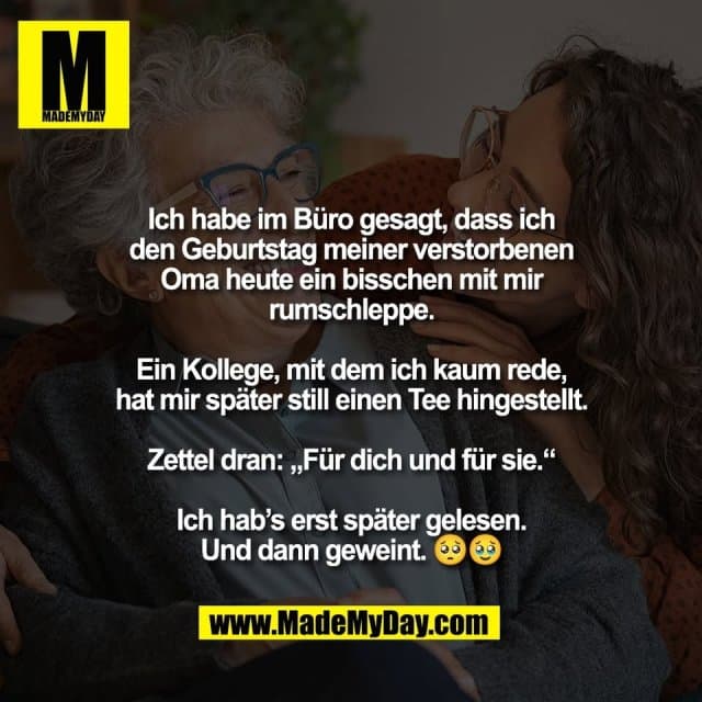 Ich habe im Büro gesagt, dass ich
den Geburtstag meiner verstorbenen
Oma heute ein bisschen mit mir
rumschleppe.
Ein Kollege, mit dem ich kaum rede,
hat mir später still einen Tee hingestellt.
Zettel dran: „Für dich und für sie.“
Ich hab’s erst später gelesen.
Und dann geweint. 🥺🥹 - Inspiration, Zitate & Sprüche | MadeMyDay | Jetzt entdecken & teilen Ich habe im Büro gesagt, dass ich
den Geburtstag meiner verstorbenen
Oma heute ein bisschen mit mir
rumschleppe.
Ein Kollege, mit dem ich kaum rede,
hat mir später still einen Tee hingestellt.
Zettel dran: „Für dich und für sie.“
Ich hab’s erst später gelesen.
Und dann geweint. 🥺🥹 - Inspirierendes Zitat mit Bild
