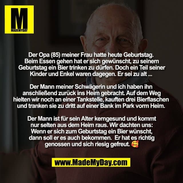 Der Opa (85) meiner Frau hatte heute Geburtstag.
Beim Essen gehen hat er sich gewünscht, zu seinem
Geburtstag ein Bier trinken zu dürfen. Doch ein Teil seiner
Kinder und Enkel waren dagegen. Er sei zu alt ...
Der Mann meiner Schwägerin und ich haben ihn
anschließend zurück ins Heim gebracht. Auf dem Weg
hielten wir noch an einer Tankstelle, kauften drei Bierflaschen
und tranken sie zu dritt auf einer Bank im Park vorm Heim.
Der Mann ist für sein Alter kerngesund und kommt
nur selten aus dem Heim raus. Wir dachten uns:
Wenn er sich zum Geburtstag ein Bier wünscht,
dann soll er es auch bekommen. Er hat es richtig
genossen und sich riesig gefreut. 🥰 - Inspiration, Zitate & Sprüche | MadeMyDay | Jetzt entdecken & teilen Der Opa (85) meiner Frau hatte heute Geburtstag.
Beim Essen gehen hat er sich gewünscht, zu seinem
Geburtstag ein Bier trinken zu dürfen. Doch ein Teil seiner
Kinder und Enkel waren dagegen. Er sei zu alt ...
Der Mann meiner Schwägerin und ich haben ihn
anschließend zurück ins Heim gebracht. Auf dem Weg
hielten wir noch an einer Tankstelle, kauften drei Bierflaschen
und tranken sie zu dritt auf einer Bank im Park vorm Heim.
Der Mann ist für sein Alter kerngesund und kommt
nur selten aus dem Heim raus. Wir dachten uns:
Wenn er sich zum Geburtstag ein Bier wünscht,
dann soll er es auch bekommen. Er hat es richtig
genossen und sich riesig gefreut. 🥰 - Inspirierendes Zitat mit Bild