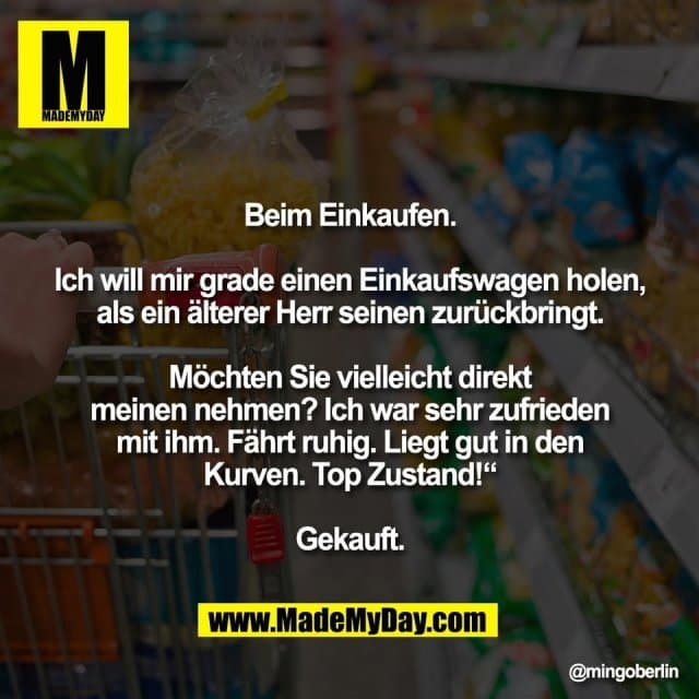 Beim Einkaufen.
Ich will mir grade einen Einkaufswagen holen,
als ein älterer Herr seinen zurückbringt.
Möchten Sie vielleicht direkt
meinen nehmen? Ich war sehr zufrieden
mit ihm. Fährt ruhig. Liegt gut in den
Kurven. Top Zustand!“
Gekauft. - Inspiration, Zitate & Sprüche | MadeMyDay | Jetzt entdecken & teilen Beim Einkaufen.
Ich will mir grade einen Einkaufswagen holen,
als ein älterer Herr seinen zurückbringt.
Möchten Sie vielleicht direkt
meinen nehmen? Ich war sehr zufrieden
mit ihm. Fährt ruhig. Liegt gut in den
Kurven. Top Zustand!“
Gekauft. - Inspirierendes Zitat mit Bild