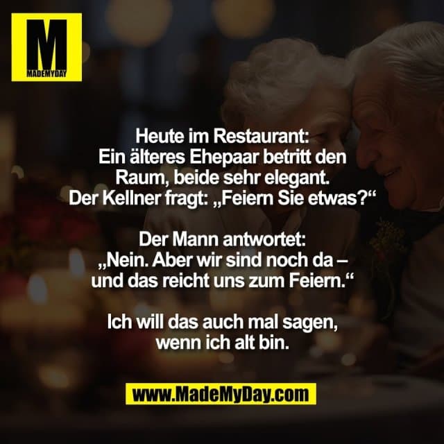 Heute im Restaurant:
Ein älteres Ehepaar betritt den
Raum, beide sehr elegant.
Der Kellner fragt: „Feiern Sie etwas?“
Der Mann antwortet:
„Nein. Aber wir sind noch da –
und das reicht uns zum Feiern.“
Ich will das auch mal sagen,
wenn ich alt bin. - Inspiration, Zitate & Sprüche | MadeMyDay | Jetzt entdecken & teilen Heute im Restaurant:
Ein älteres Ehepaar betritt den
Raum, beide sehr elegant.
Der Kellner fragt: „Feiern Sie etwas?“
Der Mann antwortet:
„Nein. Aber wir sind noch da –
und das reicht uns zum Feiern.“
Ich will das auch mal sagen,
wenn ich alt bin. - Inspirierendes Zitat mit Bild