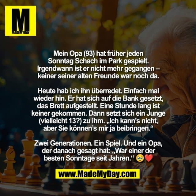 Mein Opa (93) hat früher jeden
Sonntag Schach im Park gespielt.
Irgendwann ist er nicht mehr gegangen –
keiner seiner alten Freunde war noch da.
Heute hab ich ihn überredet. Einfach mal
wieder hin. Er hat sich auf die Bank gesetzt,
das Brett aufgestellt. Eine Stunde lang ist
keiner gekommen. Dann setzt sich ein Junge
(vielleicht 13?) zu ihm. „Ich kann’s nicht,
aber Sie können’s mir ja beibringen.“
Zwei Generationen. Ein Spiel. Und ein Opa,
der danach gesagt hat: „War einer der
besten Sonntage seit Jahren.“ 🥹❤️ - Inspiration, Zitate & Sprüche | MadeMyDay | Jetzt entdecken & teilen Mein Opa (93) hat früher jeden
Sonntag Schach im Park gespielt.
Irgendwann ist er nicht mehr gegangen –
keiner seiner alten Freunde war noch da.
Heute hab ich ihn überredet. Einfach mal
wieder hin. Er hat sich auf die Bank gesetzt,
das Brett aufgestellt. Eine Stunde lang ist
keiner gekommen. Dann setzt sich ein Junge
(vielleicht 13?) zu ihm. „Ich kann’s nicht,
aber Sie können’s mir ja beibringen.“
Zwei Generationen. Ein Spiel. Und ein Opa,
der danach gesagt hat: „War einer der
besten Sonntage seit Jahren.“ 🥹❤️ - Inspirierendes Zitat mit Bild