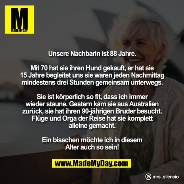 Unsere Nachbarin ist 88 Jahre.
Mit 70 hat sie ihren Hund gekauft, er hat sie
15 Jahre begleitet uns sie waren jeden Nachmittag
mindestens drei Stunden gemeinsam unterwegs.
Sie ist körperlich so fit, dass ich immer
wieder staune. Gestern kam sie aus Australien
zurück, sie hat ihren 90-jährigen Bruder besucht.
Flüge und Orga der Reise hat sie komplett
alleine gemacht.
Ein bisschen möchte ich in diesem
Alter auch so sein!
Threads: mrs_silencio - Inspiration, Zitate & Sprüche | MadeMyDay | Jetzt entdecken & teilen Unsere Nachbarin ist 88 Jahre.
Mit 70 hat sie ihren Hund gekauft, er hat sie
15 Jahre begleitet uns sie waren jeden Nachmittag
mindestens drei Stunden gemeinsam unterwegs.
Sie ist körperlich so fit, dass ich immer
wieder staune. Gestern kam sie aus Australien
zurück, sie hat ihren 90-jährigen Bruder besucht.
Flüge und Orga der Reise hat sie komplett
alleine gemacht.
Ein bisschen möchte ich in diesem
Alter auch so sein!
Threads: mrs_silencio - Inspirierendes Zitat mit Bild