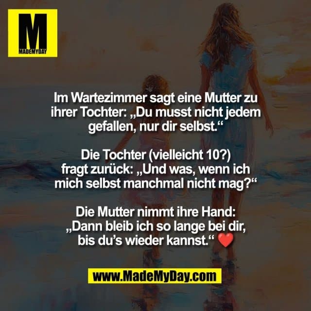 Im Wartezimmer sagt eine Mutter zu
ihrer Tochter: „Du musst nicht jedem
gefallen, nur dir selbst.“
Die Tochter (vielleicht 10?)
fragt zurück: „Und was, wenn ich
mich selbst manchmal nicht mag?“
Die Mutter nimmt ihre Hand:
„Dann bleib ich so lange bei dir,
bis du’s wieder kannst.“ ❤️ - Inspiration, Zitate & Sprüche | MadeMyDay | Jetzt entdecken & teilen Im Wartezimmer sagt eine Mutter zu
ihrer Tochter: „Du musst nicht jedem
gefallen, nur dir selbst.“
Die Tochter (vielleicht 10?)
fragt zurück: „Und was, wenn ich
mich selbst manchmal nicht mag?“
Die Mutter nimmt ihre Hand:
„Dann bleib ich so lange bei dir,
bis du’s wieder kannst.“ ❤️ - Inspirierendes Zitat mit Bild