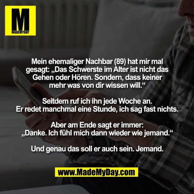 Mein ehemaliger Nachbar (89) hat mir mal
gesagt: „Das Schwerste im Alter ist nicht das
Gehen oder Hören. Sondern, dass keiner
mehr was von dir wissen will.“
Seitdem ruf ich ihn jede Woche an.
Er redet manchmal eine Stunde, ich sag fast nichts.
Aber am Ende sagt er immer:
„Danke. Ich fühl mich dann wieder wie jemand.“
Und genau das soll er auch sein. Jemand. - Inspiration, Zitate & Sprüche | MadeMyDay | Jetzt entdecken & teilen Mein ehemaliger Nachbar (89) hat mir mal
gesagt: „Das Schwerste im Alter ist nicht das
Gehen oder Hören. Sondern, dass keiner
mehr was von dir wissen will.“
Seitdem ruf ich ihn jede Woche an.
Er redet manchmal eine Stunde, ich sag fast nichts.
Aber am Ende sagt er immer:
„Danke. Ich fühl mich dann wieder wie jemand.“
Und genau das soll er auch sein. Jemand. - Inspirierendes Zitat mit Bild