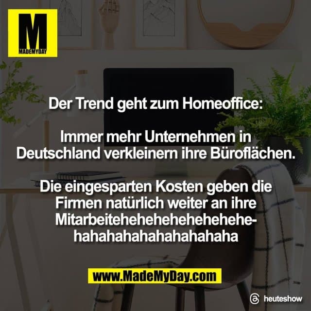 Der Trend geht zum Homeoffice:
Immer mehr Unternehmen in
Deutschland verkleinern ihre Büroflächen.
Die eingesparten Kosten geben die
Firmen natürlich weiter an ihre
Mitarbeitehehehehehehehehe-
hahahahahahahahahaha
Threads: heuteshow - Inspiration, Zitate & Sprüche | MadeMyDay | Jetzt entdecken & teilen Der Trend geht zum Homeoffice:
Immer mehr Unternehmen in
Deutschland verkleinern ihre Büroflächen.
Die eingesparten Kosten geben die
Firmen natürlich weiter an ihre
Mitarbeitehehehehehehehehe-
hahahahahahahahahaha
Threads: heuteshow - Inspirierendes Zitat mit Bild