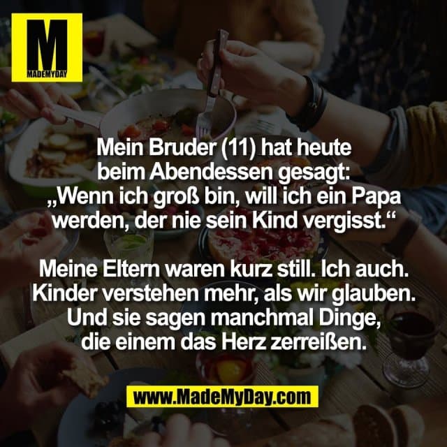 Mein Bruder (11) hat heute
beim Abendessen gesagt:
„Wenn ich groß bin, will ich ein Papa
werden, der nie sein Kind vergisst.“
Meine Eltern waren kurz still. Ich auch.
Kinder verstehen mehr, als wir glauben.
Und sie sagen manchmal Dinge,
die einem das Herz zerreißen. - Inspiration, Zitate & Sprüche | MadeMyDay | Jetzt entdecken & teilen Mein Bruder (11) hat heute
beim Abendessen gesagt:
„Wenn ich groß bin, will ich ein Papa
werden, der nie sein Kind vergisst.“
Meine Eltern waren kurz still. Ich auch.
Kinder verstehen mehr, als wir glauben.
Und sie sagen manchmal Dinge,
die einem das Herz zerreißen. - Inspirierendes Zitat mit Bild