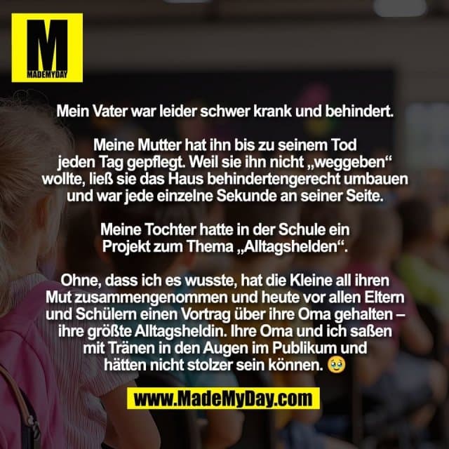 Mein Vater war leider schwer krank und behindert.
Meine Mutter hat ihn bis zu seinem Tod
jeden Tag gepflegt. Weil sie ihn nicht „weggeben“
wollte, ließ sie das Haus behindertengerecht umbauen
und war jede einzelne Sekunde an seiner Seite.
Meine Tochter hatte in der Schule ein
Projekt zum Thema „Alltagshelden“.
Ohne, dass ich es wusste, hat die Kleine all ihren
Mut zusammengenommen und heute vor allen Eltern
und Schülern einen Vortrag über ihre Oma gehalten –
ihre größte Alltagsheldin. Ihre Oma und ich saßen
mit Tränen in den Augen im Publikum und
hätten nicht stolzer sein können. 🥹 - Inspiration, Zitate & Sprüche | MadeMyDay | Jetzt entdecken & teilen Mein Vater war leider schwer krank und behindert.
Meine Mutter hat ihn bis zu seinem Tod
jeden Tag gepflegt. Weil sie ihn nicht „weggeben“
wollte, ließ sie das Haus behindertengerecht umbauen
und war jede einzelne Sekunde an seiner Seite.
Meine Tochter hatte in der Schule ein
Projekt zum Thema „Alltagshelden“.
Ohne, dass ich es wusste, hat die Kleine all ihren
Mut zusammengenommen und heute vor allen Eltern
und Schülern einen Vortrag über ihre Oma gehalten –
ihre größte Alltagsheldin. Ihre Oma und ich saßen
mit Tränen in den Augen im Publikum und
hätten nicht stolzer sein können. 🥹 - Inspirierendes Zitat mit Bild