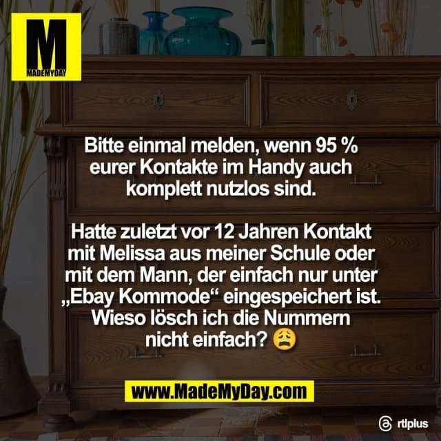 Bitte einmal melden, wenn 95 %
eurer Kontakte im Handy auch
komplett nutzlos sind.
Hatte zuletzt vor 12 Jahren Kontakt
mit Melissa aus meiner Schule oder
mit dem Mann, der einfach nur unter
„Ebay Kommode“ eingespeichert ist.
Wieso lösch ich die Nummern
nicht einfach? 😩
Threads: rtlplus - Inspiration, Zitate & Sprüche | MadeMyDay | Jetzt entdecken & teilen Bitte einmal melden, wenn 95 %
eurer Kontakte im Handy auch
komplett nutzlos sind.
Hatte zuletzt vor 12 Jahren Kontakt
mit Melissa aus meiner Schule oder
mit dem Mann, der einfach nur unter
„Ebay Kommode“ eingespeichert ist.
Wieso lösch ich die Nummern
nicht einfach? 😩
Threads: rtlplus - Inspirierendes Zitat mit Bild