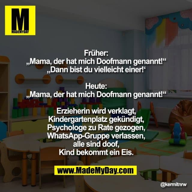 Früher:
„Mama, der hat mich Doofmann genannt!“
„Dann bist du vielleicht einer!‘
Heute:
„Mama, der hat mich Doofmann genannt!“
Erzieherin wird verklagt,
Kindergartenplatz gekündigt,
Psychologe zu Rate gezogen,
WhatsApp-Gruppe verlassen,
alle sind doof,
Kind bekommt ein Eis. - Inspiration, Zitate & Sprüche | MadeMyDay | Jetzt entdecken & teilen Früher:
„Mama, der hat mich Doofmann genannt!“
„Dann bist du vielleicht einer!‘
Heute:
„Mama, der hat mich Doofmann genannt!“
Erzieherin wird verklagt,
Kindergartenplatz gekündigt,
Psychologe zu Rate gezogen,
WhatsApp-Gruppe verlassen,
alle sind doof,
Kind bekommt ein Eis. - Inspirierendes Zitat mit Bild