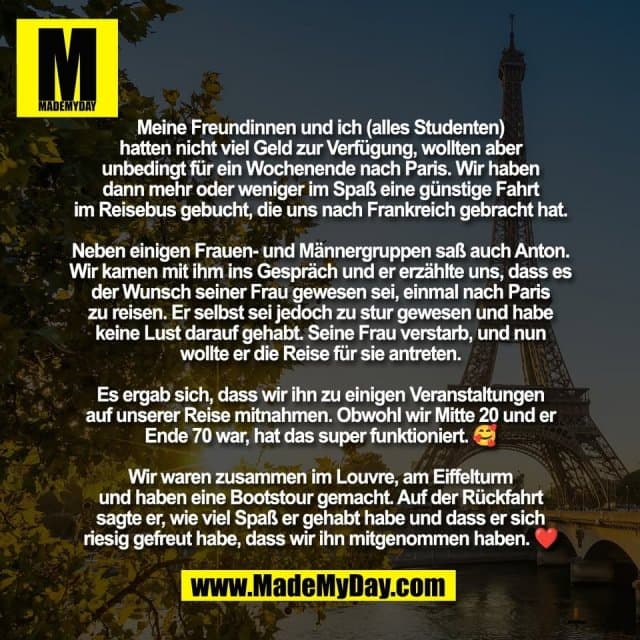 Meine Freundinnen und ich (alles Studenten)
hatten nicht viel Geld zur Verfügung, wollten aber
unbedingt für ein Wochenende nach Paris. Wir haben
dann mehr oder weniger im Spaß eine günstige Fahrt
im Reisebus gebucht, die uns nach Frankreich gebracht hat.
Neben einigen Frauen- und Männergruppen saß auch Anton.
Wir kamen mit ihm ins Gespräch und er erzählte uns, dass es
der Wunsch seiner Frau gewesen sei, einmal nach Paris
zu reisen. Er selbst sei jedoch zu stur gewesen und habe
keine Lust darauf gehabt. Seine Frau verstarb, und nun
wollte er die Reise für sie antreten.
Es ergab sich, dass wir ihn zu einigen Veranstaltungen
auf unserer Reise mitnahmen. Obwohl wir Mitte 20 und er
Ende 70 war, hat das super funktioniert. 🥰
Wir waren zusammen im Louvre, am Eiffelturm
und haben eine Bootstour gemacht. Auf der Rückfahrt
sagte er, wie viel Spaß er gehabt habe und dass er sich
riesig gefreut habe, dass wir ihn mitgenommen haben. ❤️ - Inspiration, Zitate & Sprüche | MadeMyDay | Jetzt entdecken & teilen Meine Freundinnen und ich (alles Studenten)
hatten nicht viel Geld zur Verfügung, wollten aber
unbedingt für ein Wochenende nach Paris. Wir haben
dann mehr oder weniger im Spaß eine günstige Fahrt
im Reisebus gebucht, die uns nach Frankreich gebracht hat.
Neben einigen Frauen- und Männergruppen saß auch Anton.
Wir kamen mit ihm ins Gespräch und er erzählte uns, dass es
der Wunsch seiner Frau gewesen sei, einmal nach Paris
zu reisen. Er selbst sei jedoch zu stur gewesen und habe
keine Lust darauf gehabt. Seine Frau verstarb, und nun
wollte er die Reise für sie antreten.
Es ergab sich, dass wir ihn zu einigen Veranstaltungen
auf unserer Reise mitnahmen. Obwohl wir Mitte 20 und er
Ende 70 war, hat das super funktioniert. 🥰
Wir waren zusammen im Louvre, am Eiffelturm
und haben eine Bootstour gemacht. Auf der Rückfahrt
sagte er, wie viel Spaß er gehabt habe und dass er sich
riesig gefreut habe, dass wir ihn mitgenommen haben. ❤️ - Inspirierendes Zitat mit Bild