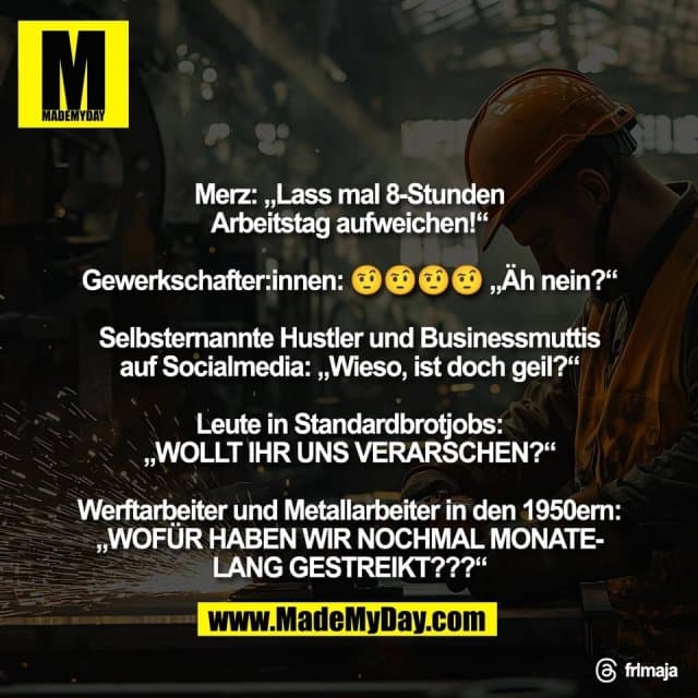 Merz: „Lass mal 8-Stunden
Arbeitstag aufweichen!“
Gewerkschafter:innen: 🤨🤨🤨🤨 „Äh nein?“
Selbsternannte Hustler und Businessmuttis
auf Socialmedia: „Wieso, ist doch geil?“
Leute in Standardbrotjobs:
„WOLLT IHR UNS VERARSCHEN?“
Werftarbeiter und Metallarbeiter in den 1950ern:
„WOFÜR HABEN WIR NOCHMAL MONATE-
LANG GESTREIKT???“
Threads: frlmaja - Inspiration, Zitate & Sprüche | MadeMyDay | Jetzt entdecken & teilen Merz: „Lass mal 8-Stunden
Arbeitstag aufweichen!“
Gewerkschafter:innen: 🤨🤨🤨🤨 „Äh nein?“
Selbsternannte Hustler und Businessmuttis
auf Socialmedia: „Wieso, ist doch geil?“
Leute in Standardbrotjobs:
„WOLLT IHR UNS VERARSCHEN?“
Werftarbeiter und Metallarbeiter in den 1950ern:
„WOFÜR HABEN WIR NOCHMAL MONATE-
LANG GESTREIKT???“
Threads: frlmaja - Inspirierendes Zitat mit Bild