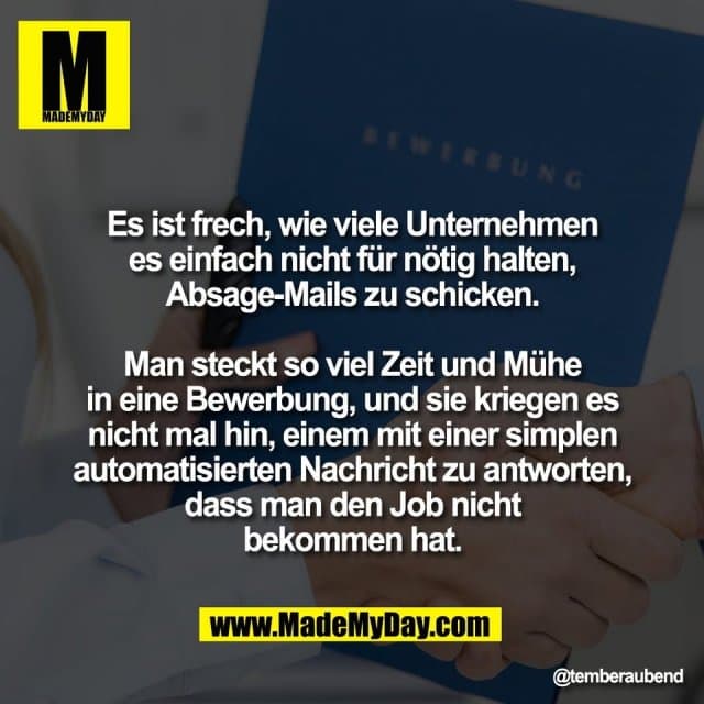 Es ist frech, wie viele Unternehmen
es einfach nicht für nötig halten,
Absage-Mails zu schicken.
Man steckt so viel Zeit und Mühe
in eine Bewerbung, und sie kriegen es
nicht mal hin, einem mit einer simplen
automatisierten Nachricht zu antworten,
dass man den Job nicht
bekommen hat. - Inspiration, Zitate & Sprüche | MadeMyDay | Jetzt entdecken & teilen Es ist frech, wie viele Unternehmen
es einfach nicht für nötig halten,
Absage-Mails zu schicken.
Man steckt so viel Zeit und Mühe
in eine Bewerbung, und sie kriegen es
nicht mal hin, einem mit einer simplen
automatisierten Nachricht zu antworten,
dass man den Job nicht
bekommen hat. - Inspirierendes Zitat mit Bild