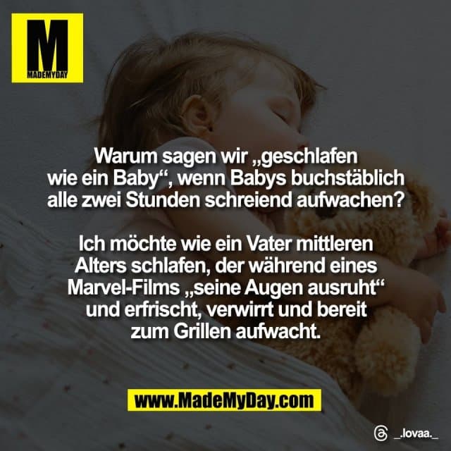 Warum sagen wir „geschlafen
wie ein Baby“, wenn Babys buchstäblich
alle zwei Stunden schreiend aufwachen?
Ich möchte wie ein Vater mittleren
Alters schlafen, der während eines
Marvel-Films „seine Augen ausruht“
und erfrischt, verwirrt und bereit
zum Grillen aufwacht.
Threads: _.lovaa._ - Inspiration, Zitate & Sprüche | MadeMyDay | Jetzt entdecken & teilen Warum sagen wir „geschlafen
wie ein Baby“, wenn Babys buchstäblich
alle zwei Stunden schreiend aufwachen?
Ich möchte wie ein Vater mittleren
Alters schlafen, der während eines
Marvel-Films „seine Augen ausruht“
und erfrischt, verwirrt und bereit
zum Grillen aufwacht.
Threads: _.lovaa._ - Inspirierendes Zitat mit Bild