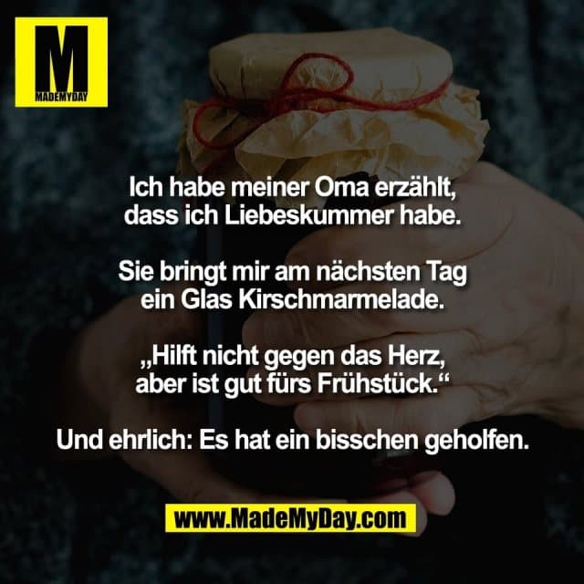 Ich habe meiner Oma erzählt,
dass ich Liebeskummer habe.
Sie bringt mir am nächsten Tag
ein Glas Kirschmarmelade.
„Hilft nicht gegen das Herz,
aber ist gut fürs Frühstück.“
Und ehrlich: Es hat ein bisschen geholfen. - Inspiration, Zitate & Sprüche | MadeMyDay | Jetzt entdecken & teilen Ich habe meiner Oma erzählt,
dass ich Liebeskummer habe.
Sie bringt mir am nächsten Tag
ein Glas Kirschmarmelade.
„Hilft nicht gegen das Herz,
aber ist gut fürs Frühstück.“
Und ehrlich: Es hat ein bisschen geholfen. - Inspirierendes Zitat mit Bild