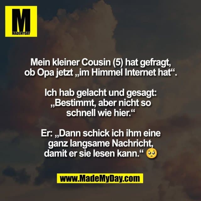 Mein kleiner Cousin (5) hat gefragt,
ob Opa jetzt „im Himmel Internet hat“.
Ich hab gelacht und gesagt:
„Bestimmt, aber nicht so
schnell wie hier.“
Er: „Dann schick ich ihm eine
ganz langsame Nachricht,
damit er sie lesen kann.“ 🥺 - Inspiration, Zitate & Sprüche | MadeMyDay | Jetzt entdecken & teilen Mein kleiner Cousin (5) hat gefragt,
ob Opa jetzt „im Himmel Internet hat“.
Ich hab gelacht und gesagt:
„Bestimmt, aber nicht so
schnell wie hier.“
Er: „Dann schick ich ihm eine
ganz langsame Nachricht,
damit er sie lesen kann.“ 🥺 - Inspirierendes Zitat mit Bild