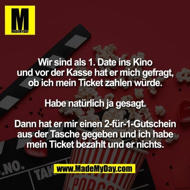 Wir sind als 1. Date ins Kino
und vor der Kasse hat er mich gefragt,
ob ich mein Ticket zahlen würde.
Habe natürlich ja gesagt.
Dann hat er mir einen 2-für-1-Gutschein
aus der Tasche gegeben und ich habe
mein Ticket bezahlt und er nichts. - Inspiration, Zitate & Sprüche | MadeMyDay | Jetzt entdecken & teilen Wir sind als 1. Date ins Kino
und vor der Kasse hat er mich gefragt,
ob ich mein Ticket zahlen würde.
Habe natürlich ja gesagt.
Dann hat er mir einen 2-für-1-Gutschein
aus der Tasche gegeben und ich habe
mein Ticket bezahlt und er nichts. - Inspirierendes Zitat mit Bild