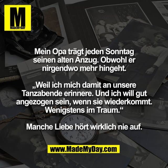Mein Opa trägt jeden Sonntag
seinen alten Anzug. Obwohl er
nirgendwo mehr hingeht.
„Weil ich mich damit an unsere
Tanzabende erinnere. Und ich will gut
angezogen sein, wenn sie wiederkommt.
Wenigstens im Traum.“
Manche Liebe hört wirklich nie auf. - Inspiration, Zitate & Sprüche | MadeMyDay | Jetzt entdecken & teilen Mein Opa trägt jeden Sonntag
seinen alten Anzug. Obwohl er
nirgendwo mehr hingeht.
„Weil ich mich damit an unsere
Tanzabende erinnere. Und ich will gut
angezogen sein, wenn sie wiederkommt.
Wenigstens im Traum.“
Manche Liebe hört wirklich nie auf. - Inspirierendes Zitat mit Bild