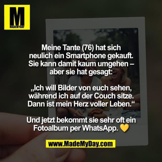 Meine Tante (76) hat sich
neulich ein Smartphone gekauft.
Sie kann damit kaum umgehen –
aber sie hat gesagt:
„Ich will Bilder von euch sehen,
während ich auf der Couch sitze.
Dann ist mein Herz voller Leben.“
Und jetzt bekommt sie sehr oft ein
Fotoalbum per WhatsApp. 💛 - Inspiration, Zitate & Sprüche | MadeMyDay | Jetzt entdecken & teilen Meine Tante (76) hat sich
neulich ein Smartphone gekauft.
Sie kann damit kaum umgehen –
aber sie hat gesagt:
„Ich will Bilder von euch sehen,
während ich auf der Couch sitze.
Dann ist mein Herz voller Leben.“
Und jetzt bekommt sie sehr oft ein
Fotoalbum per WhatsApp. 💛 - Inspirierendes Zitat mit Bild