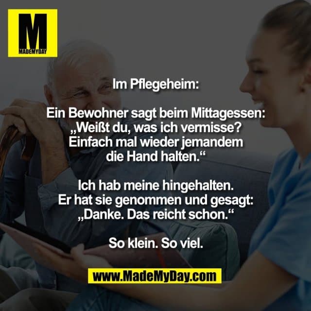Im Pflegeheim:
Ein Bewohner sagt beim Mittagessen:
„Weißt du, was ich vermisse?
Einfach mal wieder jemandem
die Hand halten.“
Ich hab meine hingehalten.
Er hat sie genommen und gesagt:
„Danke. Das reicht schon.“
So klein. So viel. - Inspiration, Zitate & Sprüche | MadeMyDay | Jetzt entdecken & teilen Im Pflegeheim:
Ein Bewohner sagt beim Mittagessen:
„Weißt du, was ich vermisse?
Einfach mal wieder jemandem
die Hand halten.“
Ich hab meine hingehalten.
Er hat sie genommen und gesagt:
„Danke. Das reicht schon.“
So klein. So viel. - Inspirierendes Zitat mit Bild