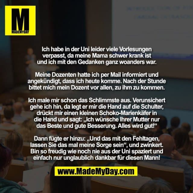 Ich habe in der Uni leider viele Vorlesungen
verpasst, da meine Mama schwer krank ist
und ich mit den Gedanken ganz woanders war.
Meine Dozenten hatte ich per Mail informiert und
angekündigt, dass ich heute komme. Nach der Stunde
bittet mich mein Dozent vor allen, zu ihm zu kommen.
Ich male mir schon das Schlimmste aus. Verunsichert
gehe ich hin, da legt er mir die Hand auf die Schulter,
drückt mir einen kleinen Schoko-Marienkäfer in
die Hand und sagt: „Ich wünsche Ihrer Mutter nur
das Beste und gute Besserung. Alles wird gut!“
Dann fügte er hinzu: „Und das mit den Fehltagen,
lassen Sie das mal meine Sorge sein“, und zwinkert.
Bin so freudig wie noch nie aus der Uni spaziert und
einfach nur unglaublich dankbar für diesen Mann! - Inspiration, Zitate & Sprüche | MadeMyDay | Jetzt entdecken & teilen Ich habe in der Uni leider viele Vorlesungen
verpasst, da meine Mama schwer krank ist
und ich mit den Gedanken ganz woanders war.
Meine Dozenten hatte ich per Mail informiert und
angekündigt, dass ich heute komme. Nach der Stunde
bittet mich mein Dozent vor allen, zu ihm zu kommen.
Ich male mir schon das Schlimmste aus. Verunsichert
gehe ich hin, da legt er mir die Hand auf die Schulter,
drückt mir einen kleinen Schoko-Marienkäfer in
die Hand und sagt: „Ich wünsche Ihrer Mutter nur
das Beste und gute Besserung. Alles wird gut!“
Dann fügte er hinzu: „Und das mit den Fehltagen,
lassen Sie das mal meine Sorge sein“, und zwinkert.
Bin so freudig wie noch nie aus der Uni spaziert und
einfach nur unglaublich dankbar für diesen Mann! - Inspirierendes Zitat mit Bild